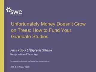 Unfortunately Money Doesn’t Grow
on Trees: How to Fund Your
Graduate Studies
Jessica Block & Stephanie Gillespie
Georgia Institute of Technology
This powerpoint can be found @ http://JessicaTBlock.com/resources.html
2:45-3:45 Friday 10/28
 