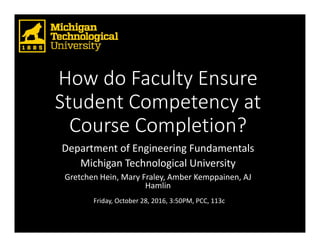 How do Faculty Ensure 
Student Competency at 
Course Completion? 
Department of Engineering Fundamentals
Michigan Technological University
Gretchen Hein, Mary Fraley, Amber Kemppainen, AJ 
Hamlin
Friday, October 28, 2016, 3:50PM, PCC, 113c
 
