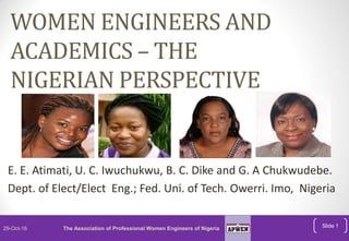 WOMEN ENGINEERS AND
ACADEMICS – THE
NIGERIAN PERSPECTIVE
E. E. Atimati, U. C. Iwuchukwu, B. C. Dike and G. A Chukwudebe.
Dept. of Elect/Elect Eng.; Fed. Uni. of Tech. Owerri. Imo, Nigeria
Slide 129-Oct-16 The Association of Professional Women Engineers of Nigeria
 