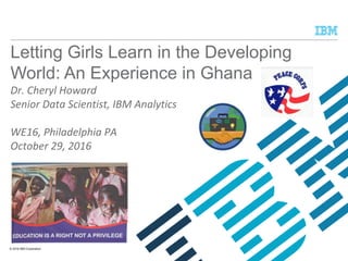 © 2016 IBM Corporation
Letting Girls Learn in the Developing
World: An Experience in Ghana
Dr. Cheryl Howard
Senior Data Scientist, IBM Analytics
WE16, Philadelphia PA
October 29, 2016
 