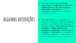 algumas definições
● “As soft skills são atributos,
capacidades e competências pessoais e
comportamentais que determinam as
interações individuais (...)” -
Ferramentas de coaching, Ana Teresa Penim e
João Alberto Catalão
● “As soft skills, ou competências
pessoais e sociais, são especialmente
úteis e valorizadas nos contextos de
trabalho atuais. São características,
atitudes e comportamentos que
promovem o desempenho e facilitam as
relações e interações em contexto de
trabalho e outros.” - Manual EMPLAY para
técnicos de empregabilidade www.emplay.eu/pt
 
