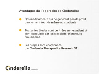 Ava n t a g es d e l ´a p p r och e d e Ci n d er el l a :

     Des m édicam ent s qui ne génèrent pas de profit
     pa rviennent tout de m êm e aux pat ient s.

     Tout es les ét udes sont cent rées sur le pat ient et
     sont conduit es par les cliniciens-chercheurs
     eux-m êm es.

     Les projet s sont coordonnés
     par Cinderella Therapeut ics Research SA.
 