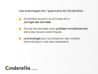 Les a va n t a g es d e l ´a p p r och e d e Ci n d er el l a :

    Cinderella souscrit au principe de lu
    part age des données.

    Tout es les données sont publiées im m édiat em ent
    dans des revues scient ifiques.

    Le brevet age pour la prot ect ion des int érêt s
    com m erciaux n´est pas nécessaire.
 