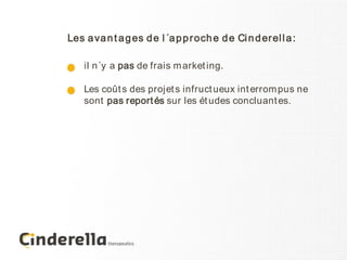 Les a va n t a g es d e l ´a p p r och e d e Ci n d er el l a :

    il n´y a pas de frais m arket ing.

    Les coût s des projet s infruct ueux int errom pus ne
    sont pas report és sur les ét udes concluant es.
 