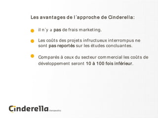 Les a va n t a g es d e l ´a p p r och e d e Ci n d er el l a :

    il n´y a pas de frais m arket ing.

    Les coût s des projet s infruct ueux int errom pus ne
    sont pas report és sur les ét udes concluant es.

    Com parés à ceux du sect eur com m ercial les coût s de
    développem ent seront 10 à 100 fois inférieur.
 