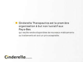 Ci n d er el l a Th er a p eu t i cs est l a p r em i èr e
or g a n i sa t i on à b u t n on l u cr a t i f a u x
Pa y s-Ba s
qui veuille rendre disponibles de nouveaux m édicam ent s
ou t rait em ent s et ce à un prix accept able.
 