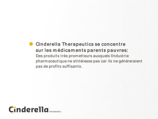 Ci n d er el l a Th er a p eu t i cs se con cen t r e
su r l es m éd i ca m en t s p a r en t s p a u vr es:
Des produit s t rès prom et t eurs auxquels l´ndust rie
                                             i
pharm aceut ique ne s´nt éresse pas car ils ne généreraient
                       i
pas de profit s suffisant s.
 