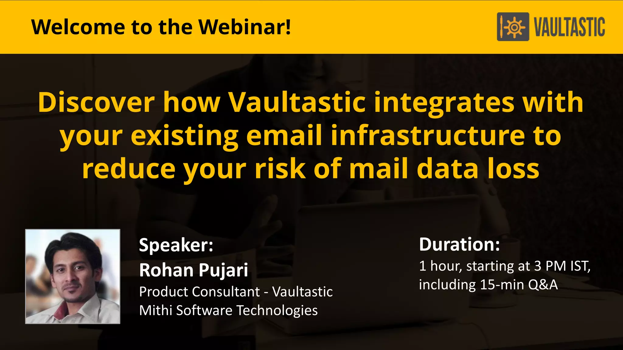 u
Discover how Vaultastic integrates with
your existing email infrastructure to
reduce your risk of mail data loss
Speaker:
Rohan Pujari
Product Consultant - Vaultastic
Mithi Software Technologies
Duration:
1 hour, starting at 3 PM IST,
including 15-min Q&A
Welcome to the Webinar!
 