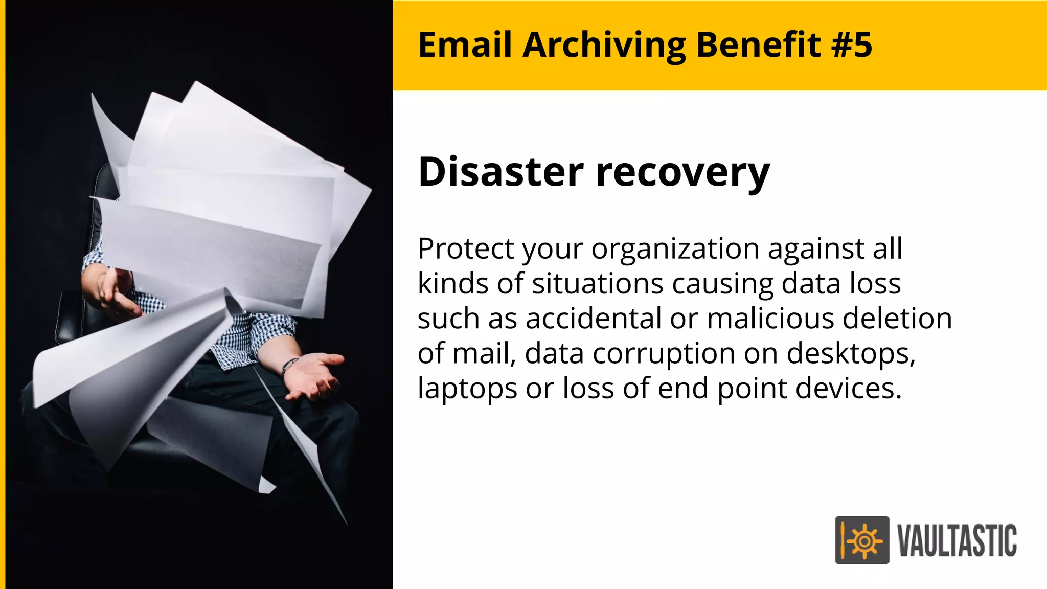 Disaster recovery
Protect your organization against all
kinds of situations causing data loss
such as accidental or malicious deletion
of mail, data corruption on desktops,
laptops or loss of end point devices.
Email Archiving Benefit #5
 