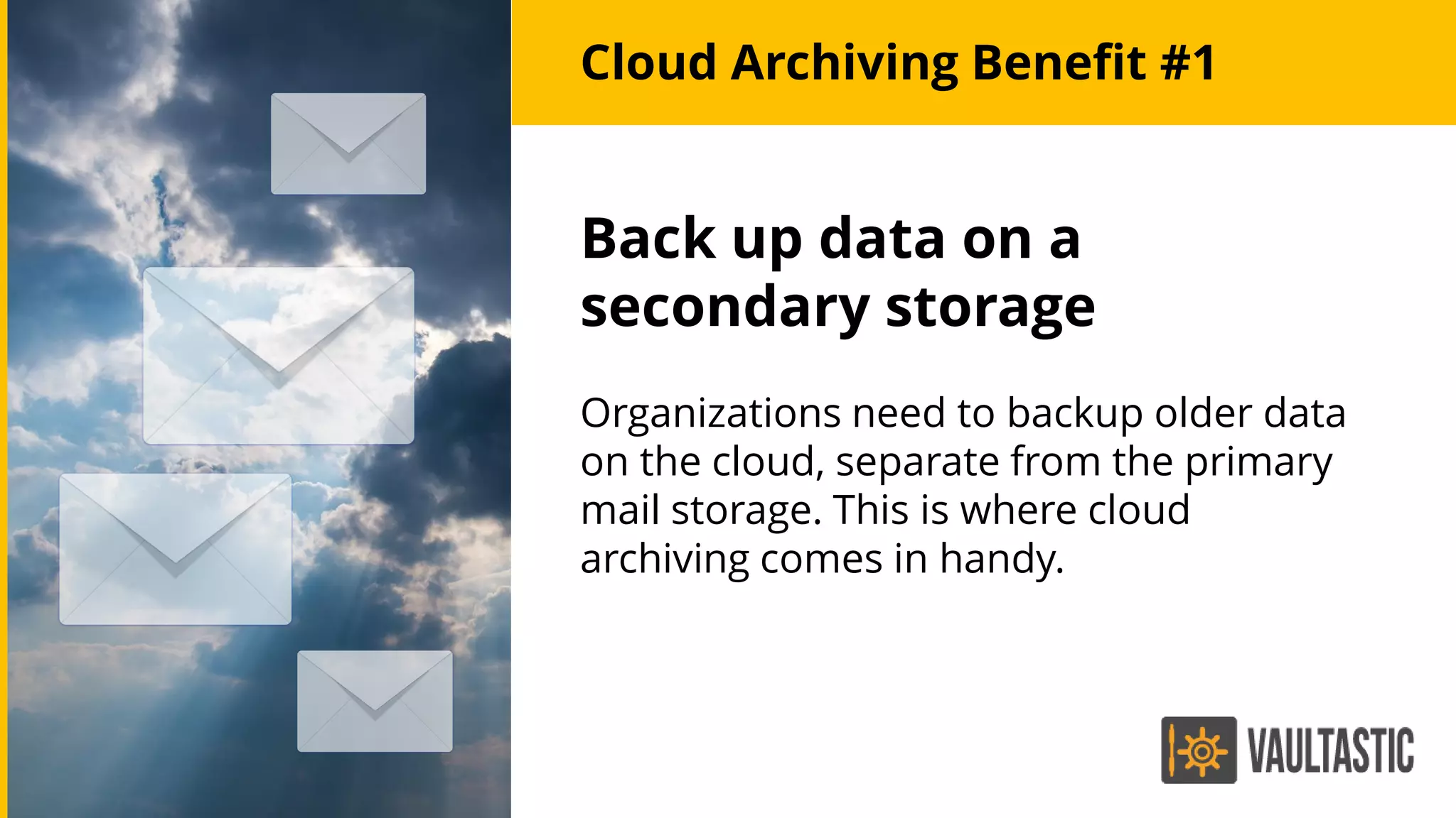 Cloud Archiving Benefit #1
Back up data on a
secondary storage
Organizations need to backup older data
on the cloud, separate from the primary
mail storage. This is where cloud
archiving comes in handy.
 