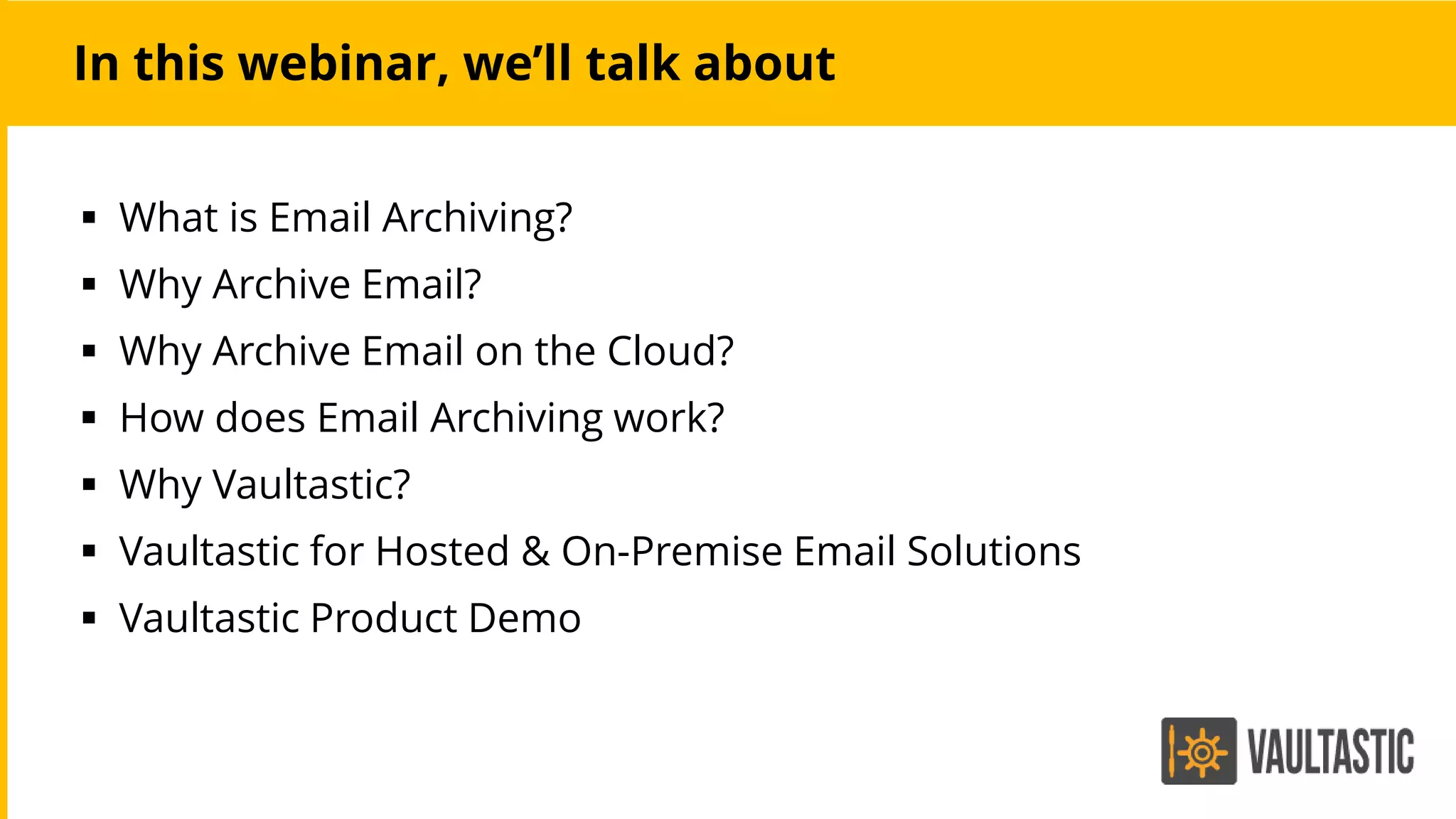 In this webinar, we’ll talk about
 What is Email Archiving?
 Why Archive Email?
 Why Archive Email on the Cloud?
 How does Email Archiving work?
 Why Vaultastic?
 Vaultastic for Hosted & On-Premise Email Solutions
 Vaultastic Product Demo
 