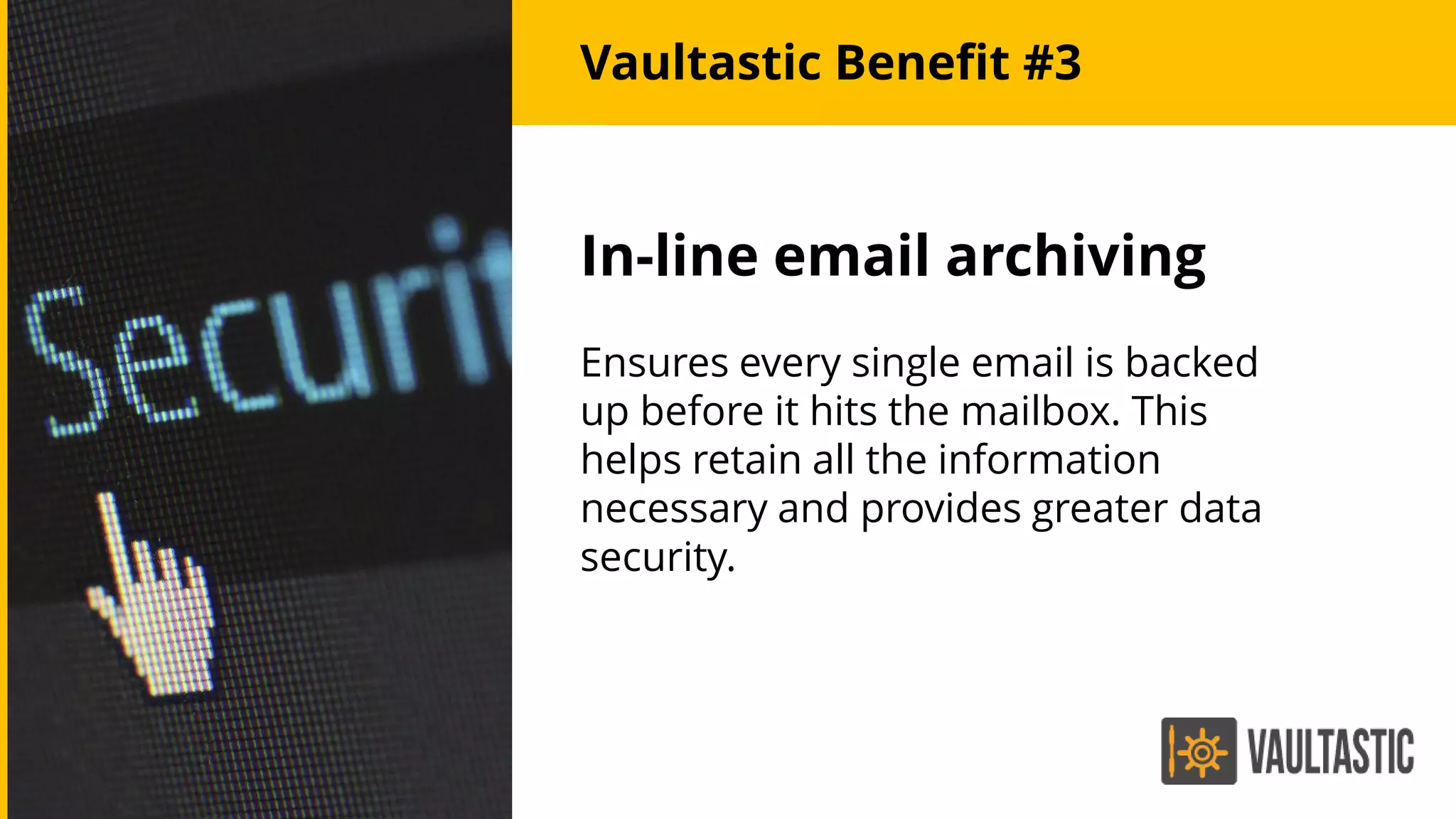 In-line email archiving
Ensures every single email is backed
up before it hits the mailbox. This
helps retain all the information
necessary and provides greater data
security.
Vaultastic Benefit #3
 