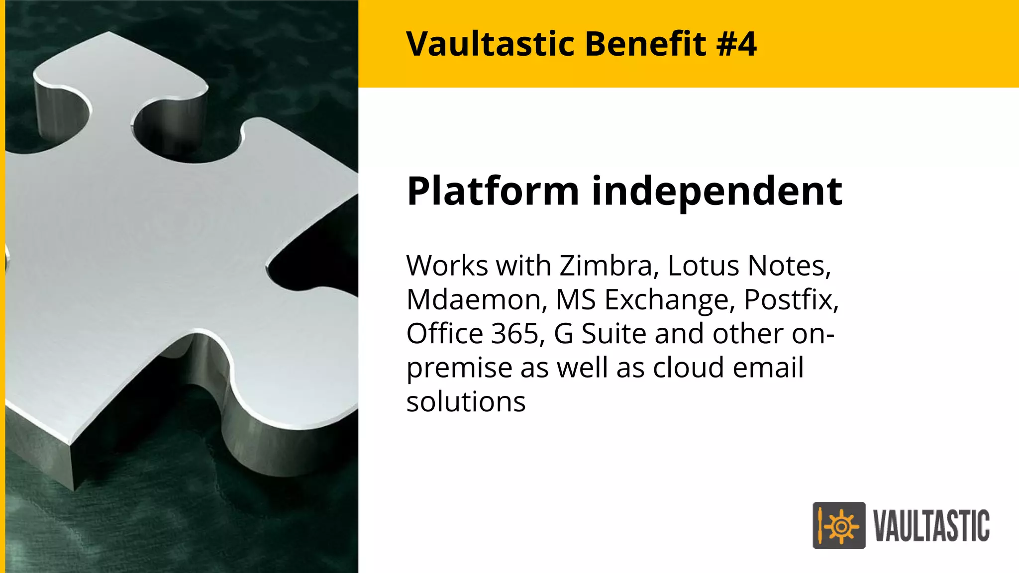 Platform independent
Works with Zimbra, Lotus Notes,
Mdaemon, MS Exchange, Postfix,
Office 365, G Suite and other on-
premise as well as cloud email
solutions
Vaultastic Benefit #4
 