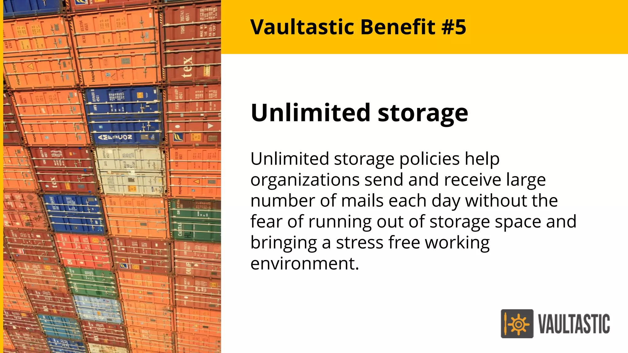 Unlimited storage
Unlimited storage policies help
organizations send and receive large
number of mails each day without the
fear of running out of storage space and
bringing a stress free working
environment.
Vaultastic Benefit #5
 