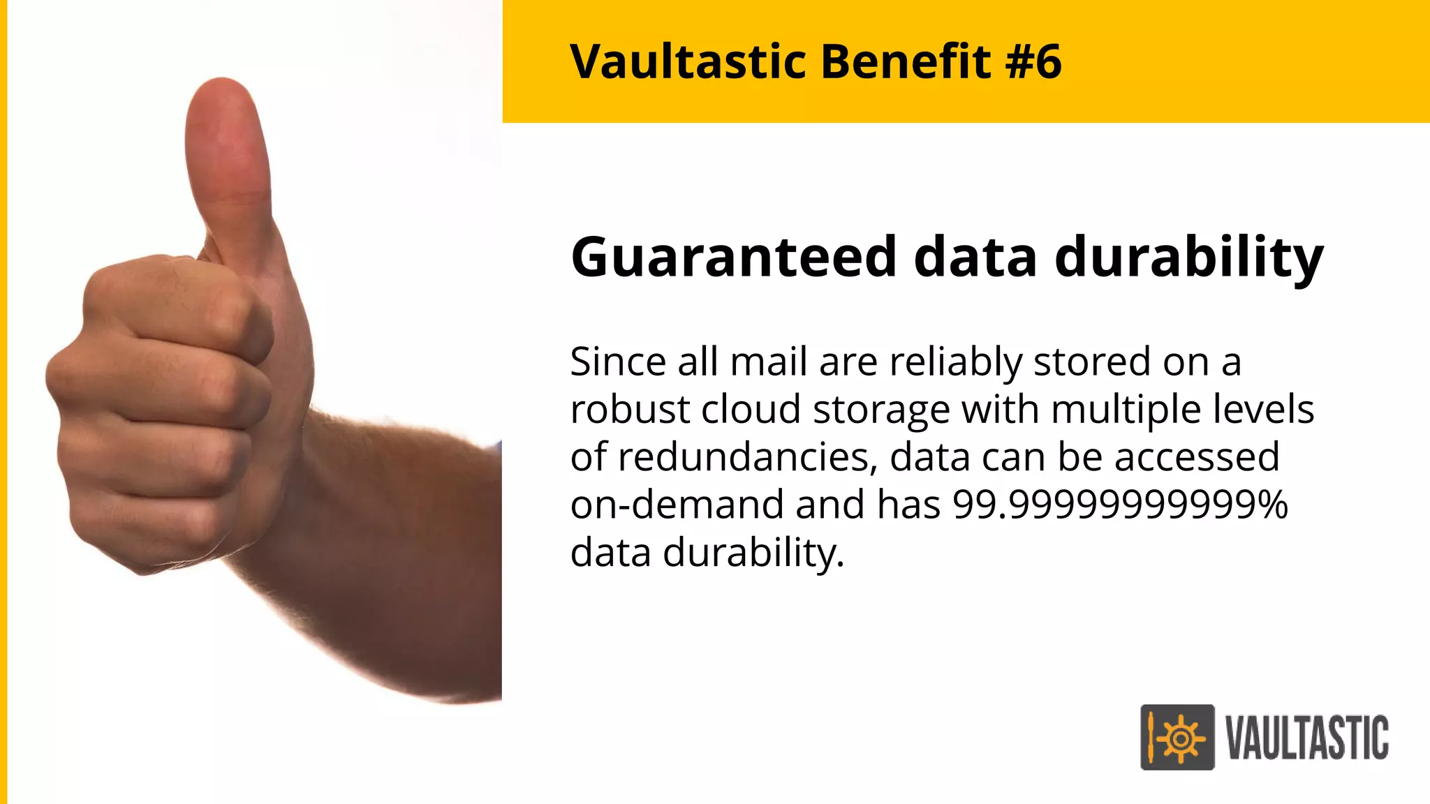 Guaranteed data durability
Since all mail are reliably stored on a
robust cloud storage with multiple levels
of redundancies, data can be accessed
on-demand and has 99.99999999999%
data durability.
Vaultastic Benefit #6
 