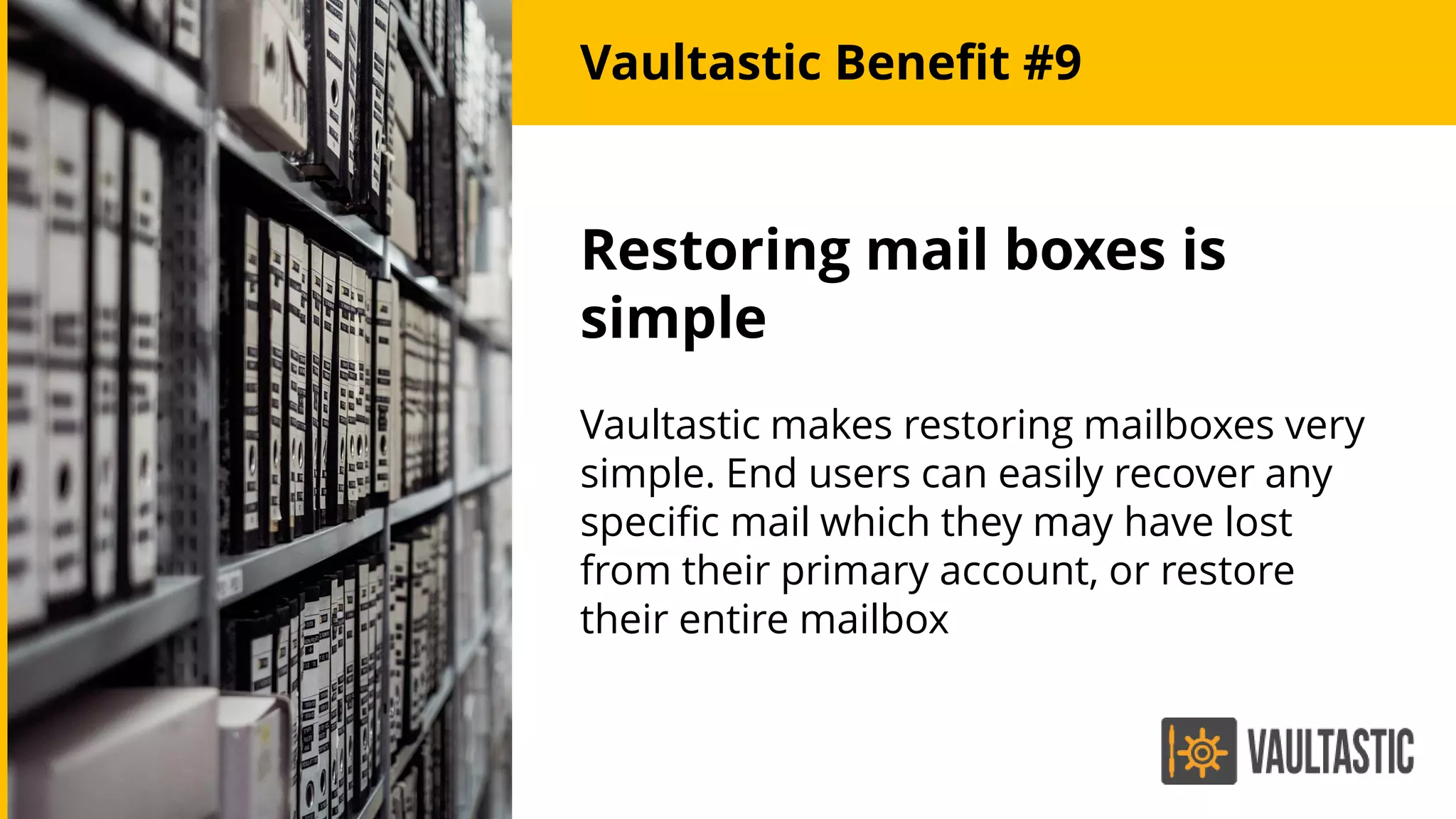 Restoring mail boxes is
simple
Vaultastic makes restoring mailboxes very
simple. End users can easily recover any
specific mail which they may have lost
from their primary account, or restore
their entire mailbox
Vaultastic Benefit #9
 