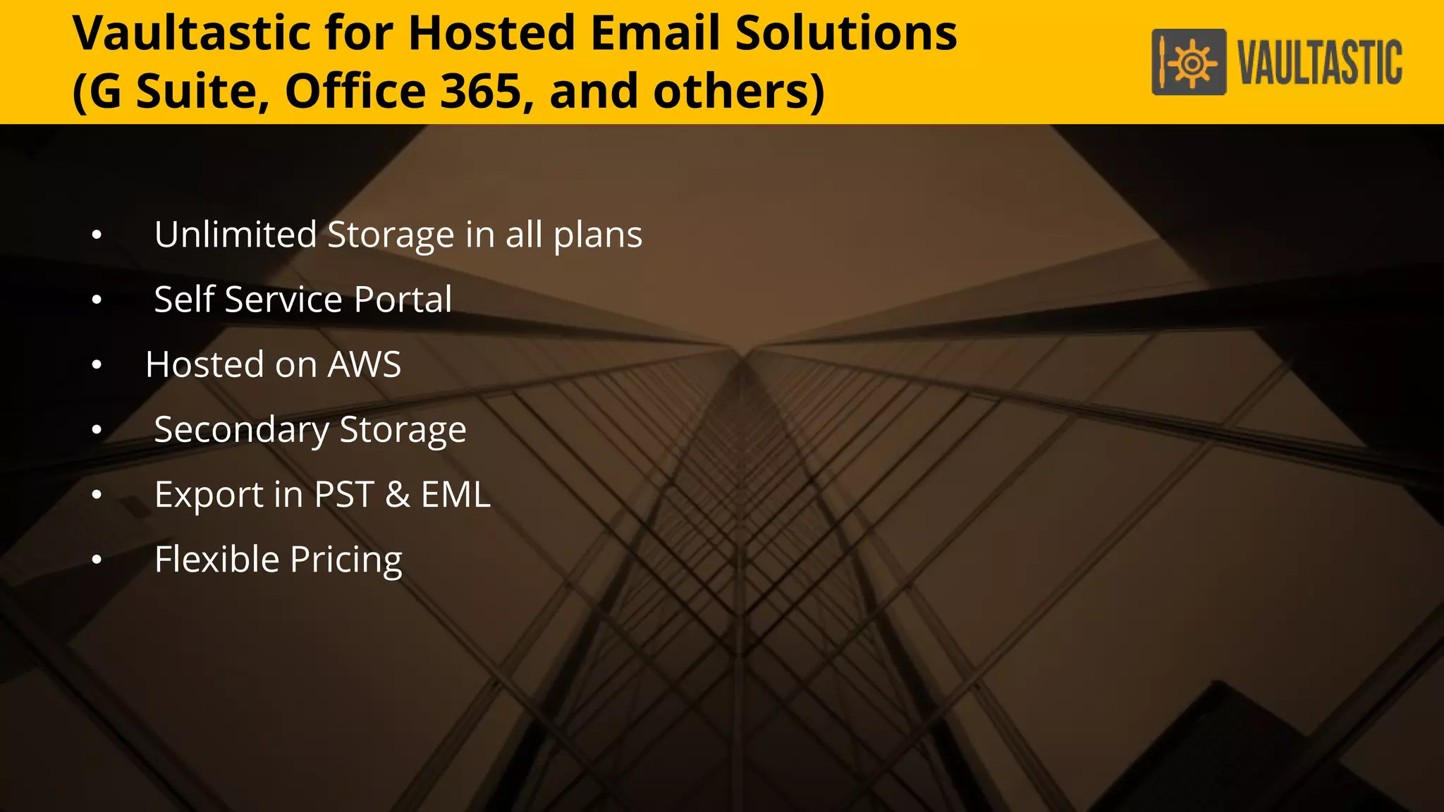 Vaultastic for Hosted Email Solutions
(G Suite, Office 365, and others)
• Unlimited Storage in all plans
• Self Service Portal
• Hosted on AWS
• Secondary Storage
• Export in PST & EML
• Flexible Pricing
 