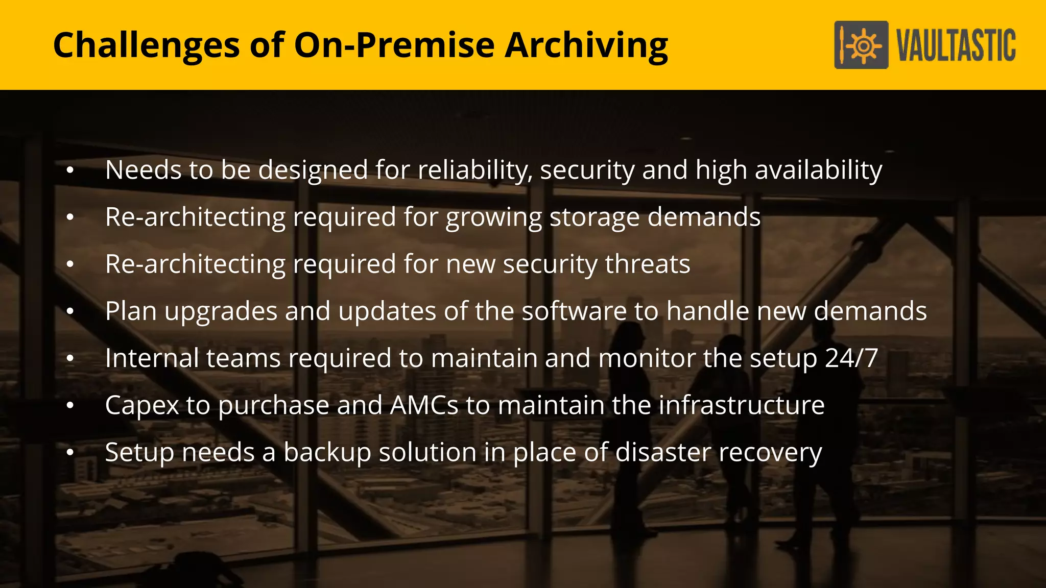 • Needs to be designed for reliability, security and high availability
• Re-architecting required for growing storage demands
• Re-architecting required for new security threats
• Plan upgrades and updates of the software to handle new demands
• Internal teams required to maintain and monitor the setup 24/7
• Capex to purchase and AMCs to maintain the infrastructure
• Setup needs a backup solution in place of disaster recovery
Challenges of On-Premise Archiving
 