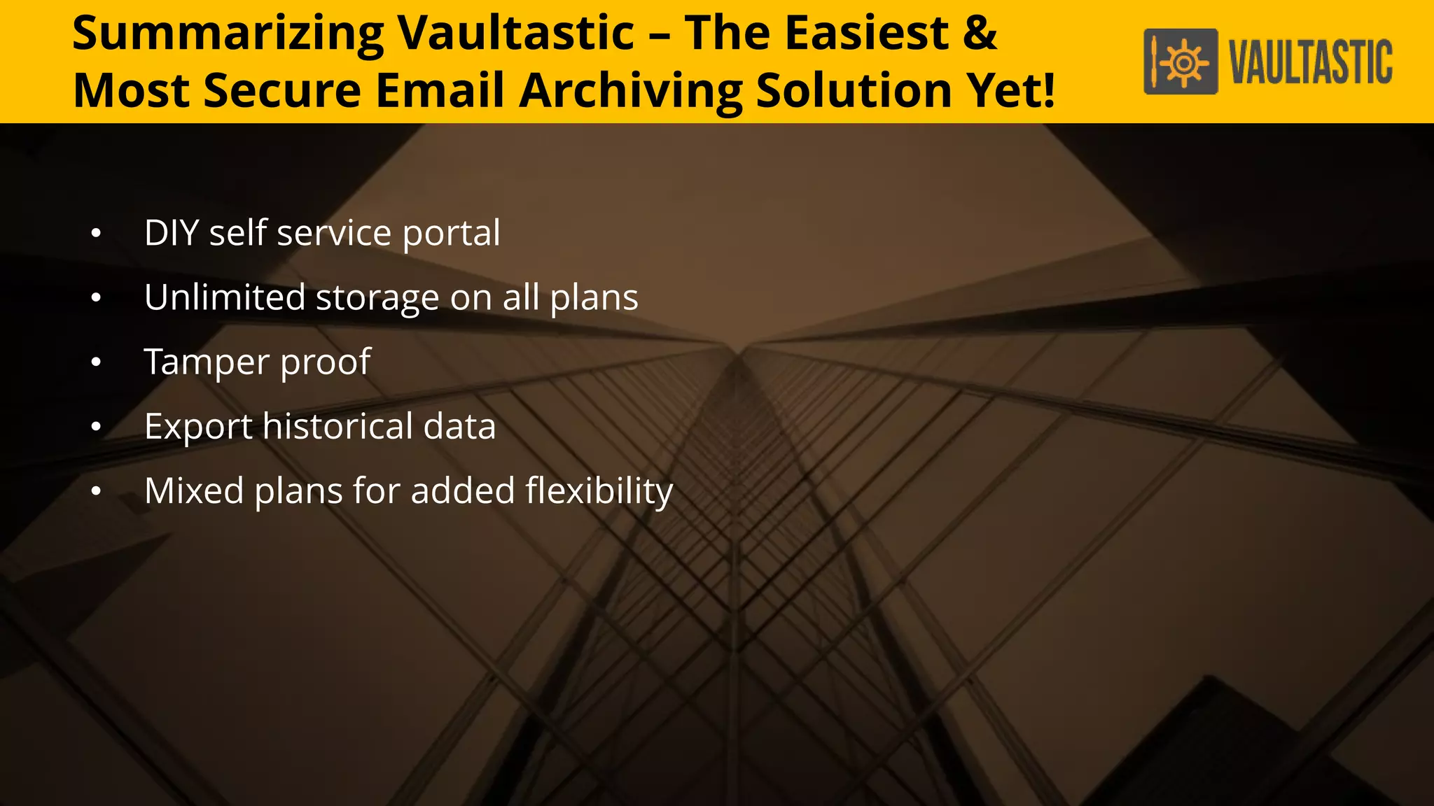 Summarizing Vaultastic – The Easiest &
Most Secure Email Archiving Solution Yet!
• DIY self service portal
• Unlimited storage on all plans
• Tamper proof
• Export historical data
• Mixed plans for added flexibility
 