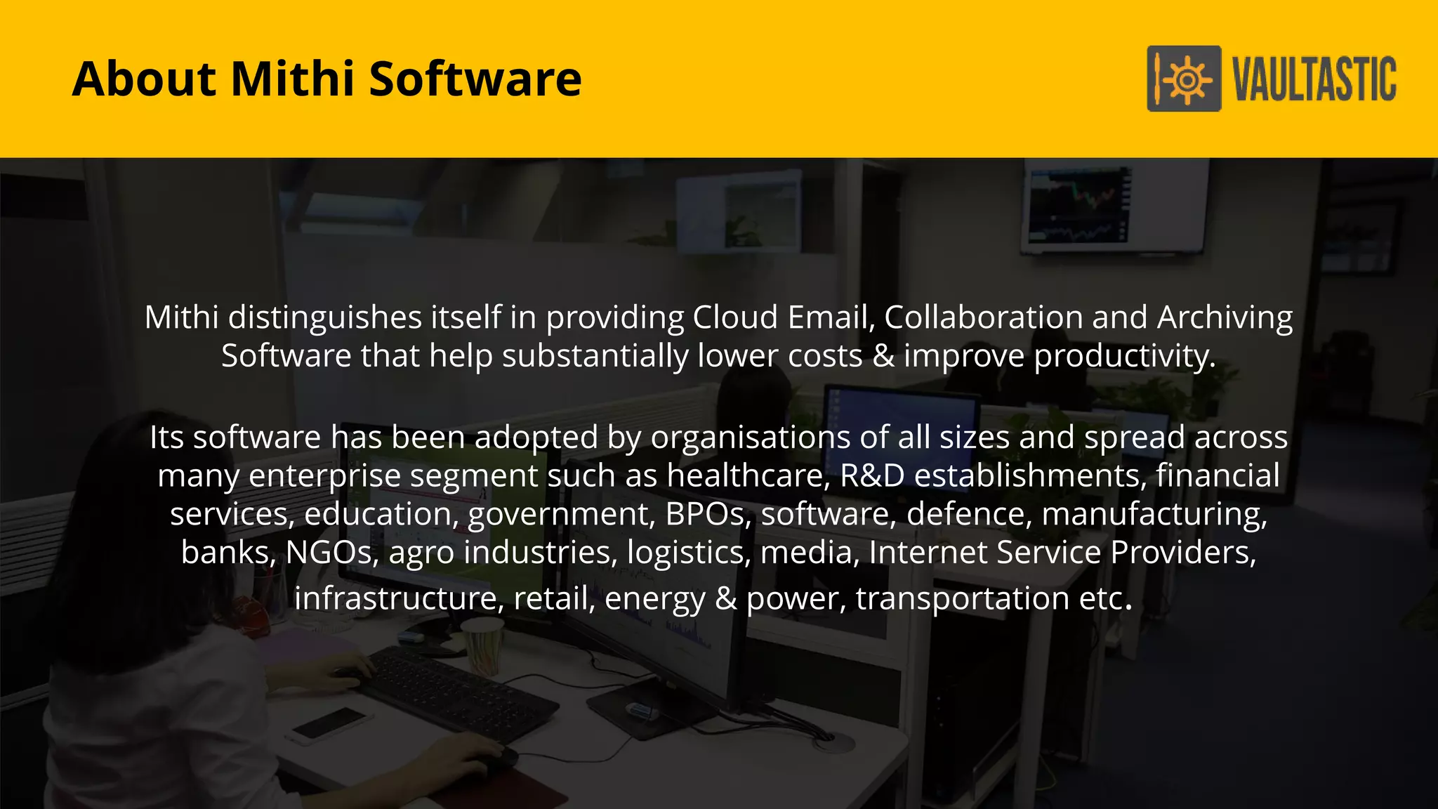 Mithi distinguishes itself in providing Cloud Email, Collaboration and Archiving
Software that help substantially lower costs & improve productivity.
Its software has been adopted by organisations of all sizes and spread across
many enterprise segment such as healthcare, R&D establishments, financial
services, education, government, BPOs, software, defence, manufacturing,
banks, NGOs, agro industries, logistics, media, Internet Service Providers,
infrastructure, retail, energy & power, transportation etc.
About Mithi Software
 