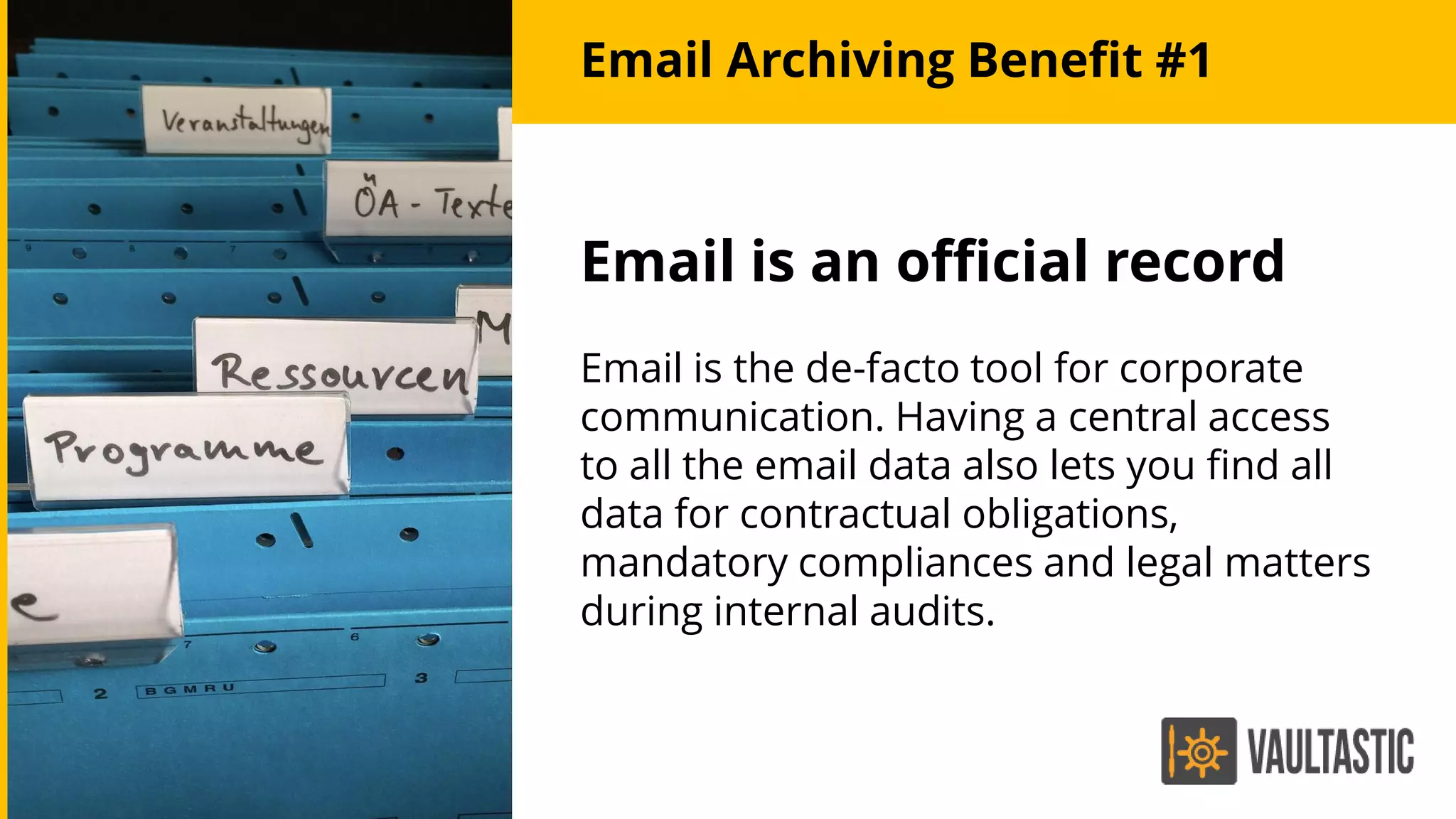 Email is an official record
Email is the de-facto tool for corporate
communication. Having a central access
to all the email data also lets you find all
data for contractual obligations,
mandatory compliances and legal matters
during internal audits.
Email Archiving Benefit #1
 