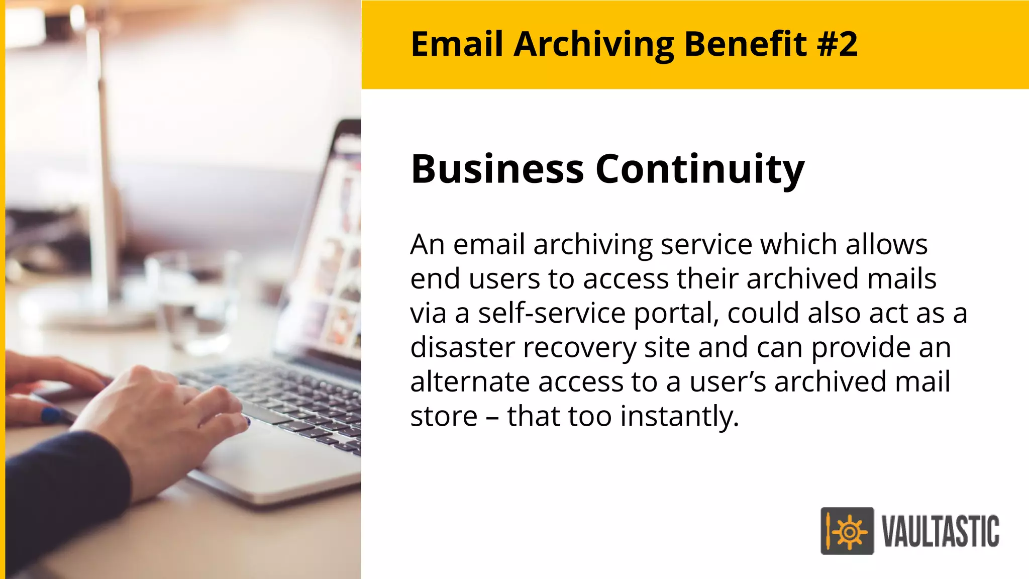 Email Archiving Benefit #2
Business Continuity
An email archiving service which allows
end users to access their archived mails
via a self-service portal, could also act as a
disaster recovery site and can provide an
alternate access to a user’s archived mail
store – that too instantly.
 