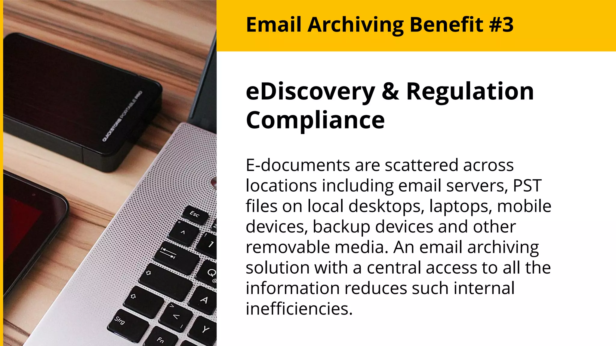 Email Archiving Benefit #3
eDiscovery & Regulation
Compliance
E-documents are scattered across
locations including email servers, PST
files on local desktops, laptops, mobile
devices, backup devices and other
removable media. An email archiving
solution with a central access to all the
information reduces such internal
inefficiencies.
 
