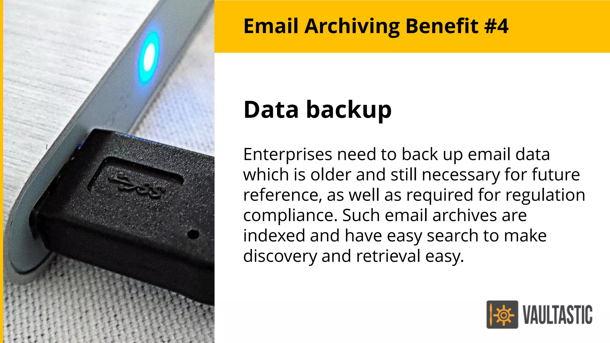 Email Archiving Benefit #4
Data backup
Enterprises need to back up email data
which is older and still necessary for future
reference, as well as required for regulation
compliance. Such email archives are
indexed and have easy search to make
discovery and retrieval easy.
 