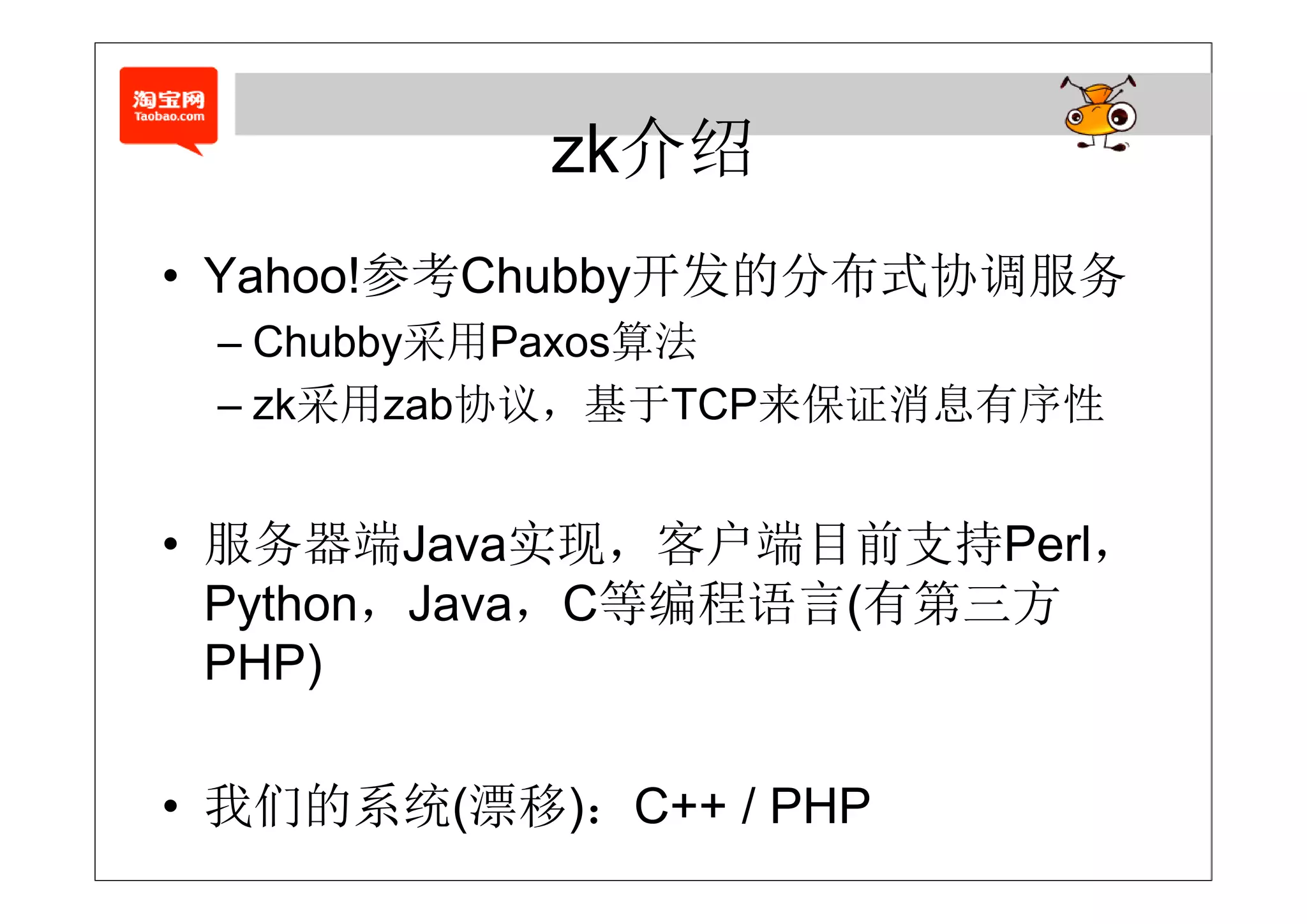 zk介绍
        参考       发的 布式   务
• Yahoo!参考Chubby开发的分布式协调服务
 – Chubby采用Paxos算法
   C ubby采用 a os算法
 – zk采用zab协议，基于TCP来保证消息有序性


• 服务器端Java实现，客户端目前支持Perl，
             实
  Python，Java，C等编程语言(有第三方
  PHP)

• 我们的系统(漂移)：C++ / PHP
 