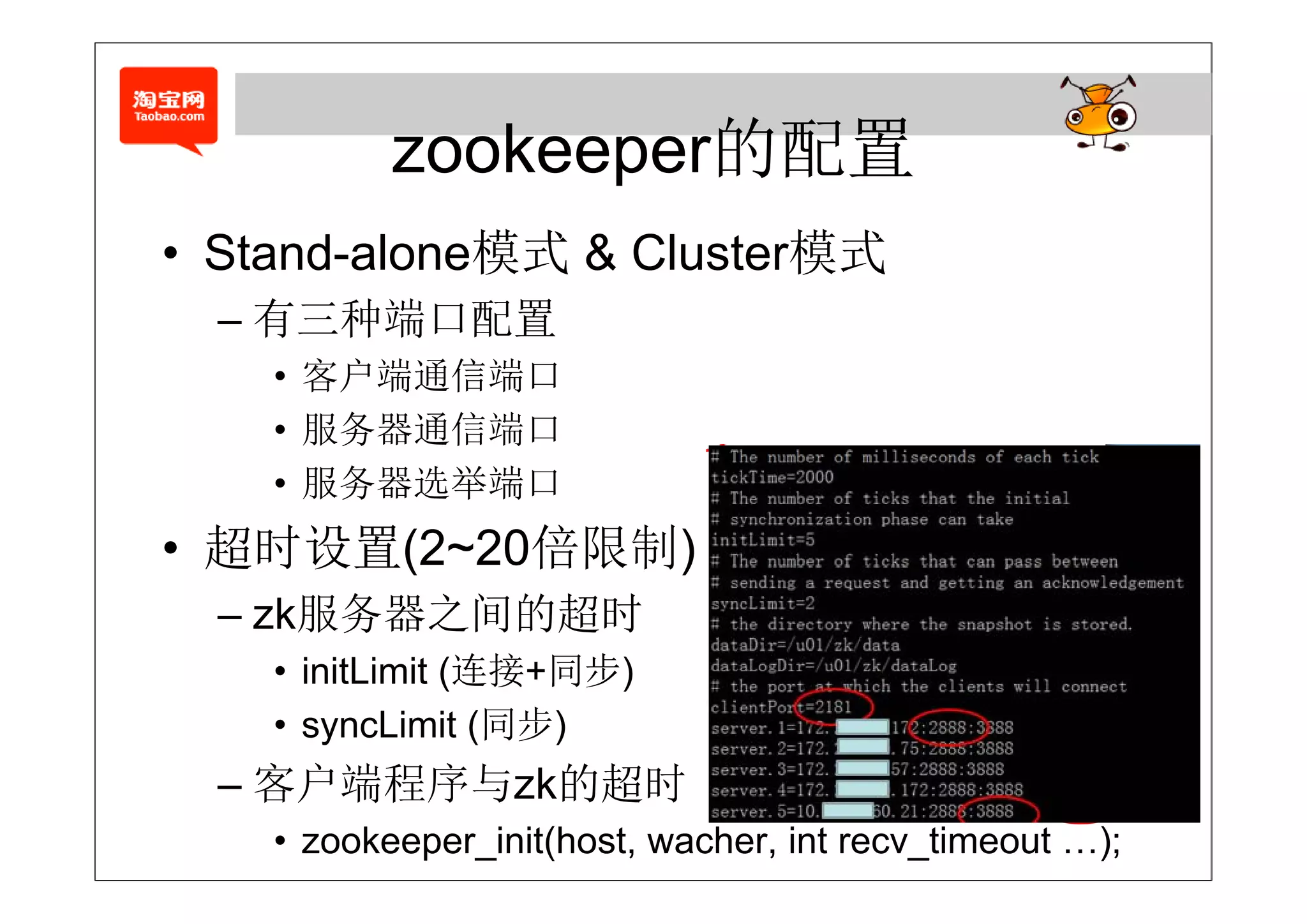 zookeeper的配置
• Stand alone模式 & Cluster模式
  Stand-alone模式
  – 有三种端口配置
    • 客户端通信端口
    • 服务器通信端口
    • 服务器选举端口
• 超时设置(2~20倍限制)
  超时设置(    倍限制)
  – zk服务器之间的超时
    • initLimit (连接+同步)
    • syncLimit (同步)
  – 客户端程序与zk的超时
    • zookeeper_init(host, wacher, int recv_timeout …);
 