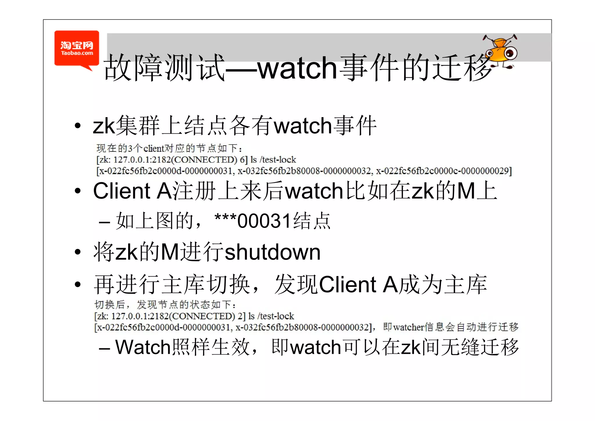 故障测试—watch事件的迁移
 故障测试 watch事件的迁移
    集  结点各有     事件
• zk集群上结点各有watch事件

• Client A注册上来后watch比如在zk的M上
 – 如上图的，***00031结点
• 将zk的M进行shutdown
• 再进行主库切换，发现Client A成为主库

 – Watch照样生效，即watch可以在zk间无缝迁移
 