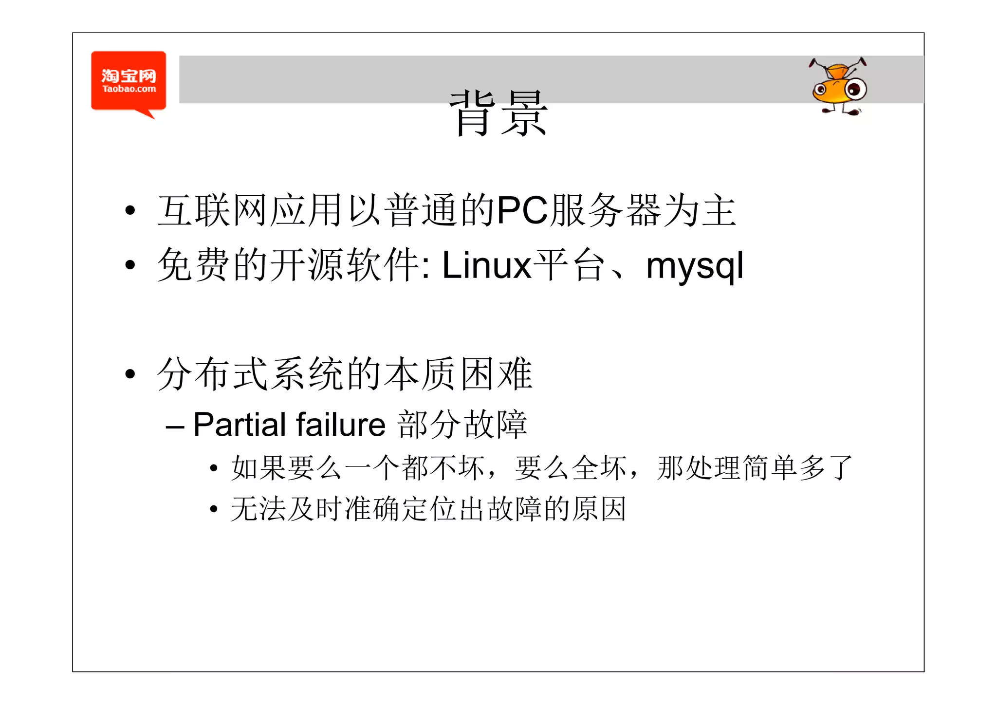 背景
• 互联网应用以普通的PC服务器为主
   联 应  普 的      务 为
• 免费的开源软件: Linux平台、mysql

• 分布式系统的本质困难
 – Partial failure 部分故障
   • 如果要么一个都不坏，要么全坏，那处理简单多了
   • 无法及时准确定位出故障的原因
 