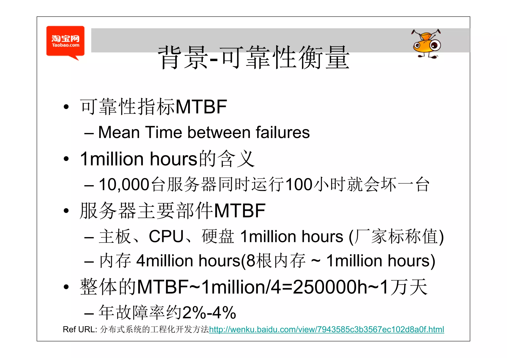 背景-可靠性衡量
                   背景 可靠性衡量
• 可靠性指标MTBF
   靠性指标
    – Mean Time between failures
• 1million hours的含义
    – 10 000台服务器同时运行100小时就会坏 台
      10,000台服务器同时运行100小时就会坏一台
• 服务器主要部件MTBF
    – 主板、CPU、硬盘 1million hours (厂家标称值)
    – 内存 4million hours(8根内存 ~ 1million hours)
• 整体的MTBF~1million/4=250000h~1万天
    – 年故障率约2%-4%
Ref URL: 分布式系统的工程化开发方法http://wenku.baidu.com/view/7943585c3b3567ec102d8a0f.html
 