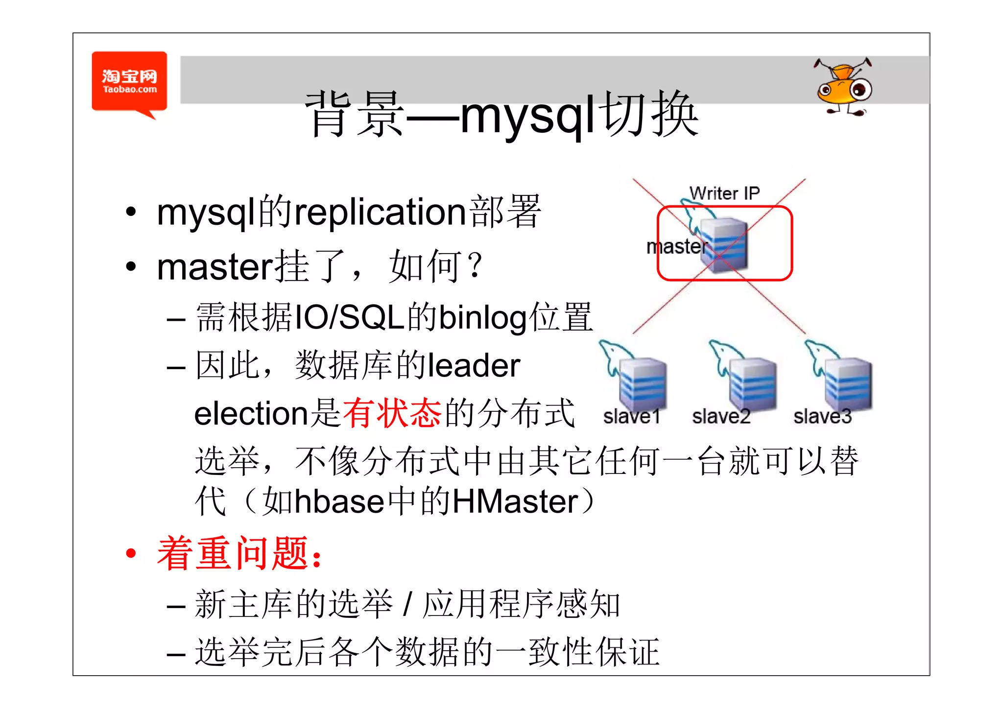 背景—mysql切换
        背景 mysql切换
       的
• mysql的replication部署
• master挂了，如何？
  – 需根据IO/SQL的binlog位置
  – 因此 数据库的l d
    因此，数据库的leader
    election是有状态的分布式
    选举，不像分布式中由其它任何一台就可以替
    代 如
    代（如hbase中的HMaster）
              中的
• 着重问题：
  – 新主库的选举 / 应用程序感知
  – 选举完后各个数据的一致性保证
 