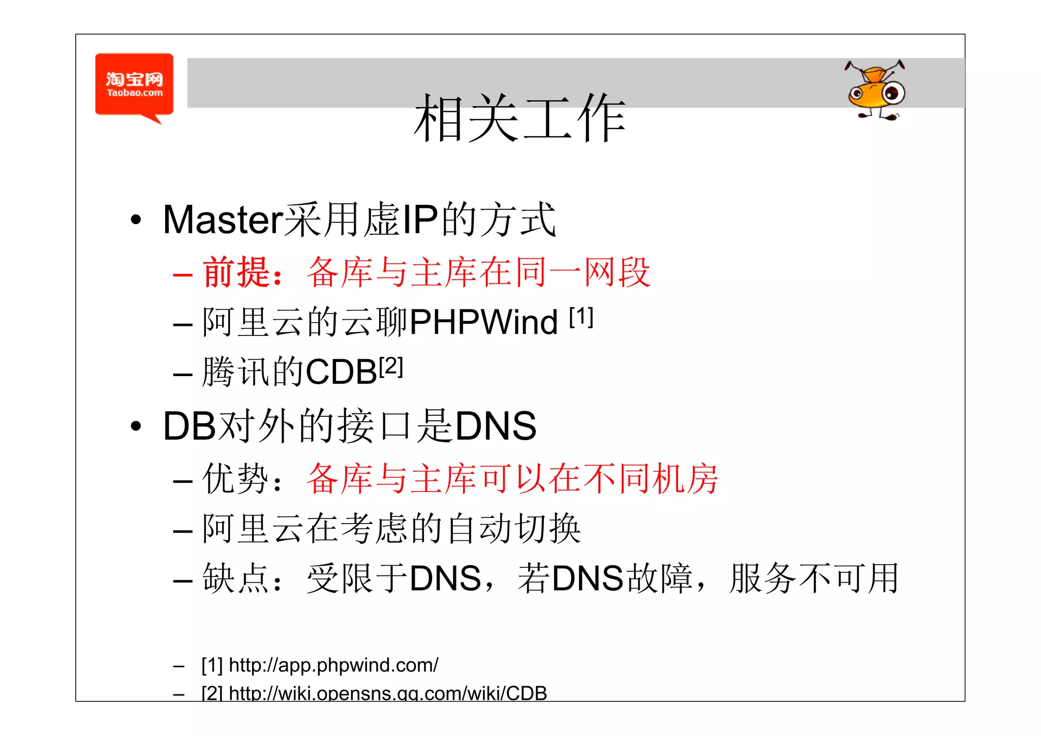 相关工作
        采 虚 的 式
• Master采用虚IP的方式
 – 前提：备库与主库在同一网段
   前提：备库与主库在同 网段
 – 阿里云的云聊PHPWind [1]
 – 腾讯的CDB[2]
• DB对外的接口是DNS
 – 优势：备库与主库可以在不同机房
 – 阿里云在考虑的自动切换
 – 缺点：受限于DNS，若DNS故障，服务不可用

 – [1] http://app.phpwind.com/
 – [2] http://wiki.opensns.qq.com/wiki/CDB
 