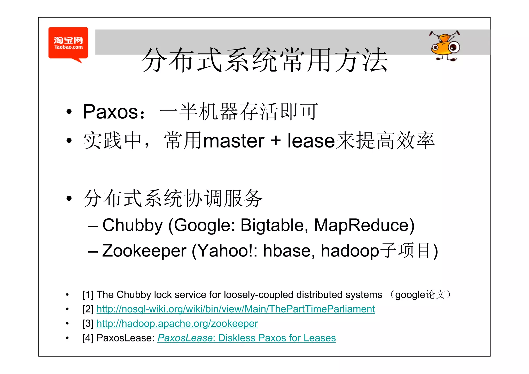 分布式系统常用方法
         半机 存
• Paxos：一半机器存活即可
• 实践中，常用master + lease来提高效率

• 分布式系统协调服务
     – Chubby (Google: Bigtable, MapReduce)
     – Zookeeper (Yahoo!: hbase, hadoop子项目)

•   [1] The Chubby lock service for loosely-coupled distributed systems （google论文）
•   [ ] p
    [2] http://nosql-wiki.org/wiki/bin/view/Main/ThePartTimeParliament
                  q         g
•   [3] http://hadoop.apache.org/zookeeper
•   [4] PaxosLease: PaxosLease: Diskless Paxos for Leases
 