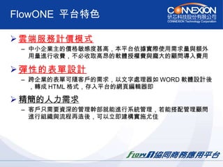 FlowONE  平台特色 雲端服務計價模式   中小企業主的價格敏感度甚高，本平台依據實際使用需求量與額外用量進行收費，不必收取高昂的軟體授權費與龐大的顧問導入費用  彈性的表單設計   跨企業的表單可隨客戶的需求，以文字處理器如 WORD 軟體設計後，轉成 HTML 格式，存入平台的網頁編輯器即  精簡的人力需求   客戶只需要資深的管理幹部就能進行系統管理，若能搭配管理顧問進行組織與流程再造後，可以立即建構實施尤佳  