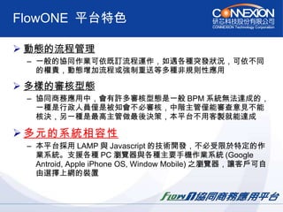 FlowONE  平台特色 動態的流程管理   一般的協同作業可依既訂流程運作，如遇各種突發狀況，可依不同的權責，動態增加流程或強制重送等多種非規則性應用  多樣的審核型態   協同商務應用中，會有許多審核型態是一般 BPM 系統無法達成的，一種是行政人員僅是被知會不必審核，中階主管僅能審查意見不能核決，另一種是最高主管做最後決策，本平台不用客製就能達成 多元的系統相容性   本平台採用 LAMP 與 Javascript 的技術開發，不必受限於特定的作業系統。支援各種 PC 瀏覽器與各種主要手機作業系統 (Google Antroid, Apple iPhone OS, Window Mobile) 之瀏覽器，讓客戶可自由選擇上網的裝置  