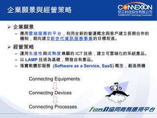 企業願景與經營策略 企業願景 應用 雲端服務的平台 ，利用全新的營運概念與客戶建立長期合作的機制，朝向建立 新世代資訊服務事業 的目標前進。   經營策略 運用 先進性 與 成熟度 兼顧的 ICT 技術，建立可雲端化的系統產品。 以 LAMP 技術為基礎，開發自有產品。 落實軟體即服務  ( Software as a Service, SaaS ) 概念，創造商機 Connecting Equipments Connecting Devices Connecting Processes 