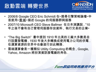 啟動雲端 轉變世界 2006/8 Google CEO Eric Schmidt 在”搜尋引擎策略論壇”中首度用” 雲端 ”描述 Google 的伺服器群與服務 2007/10 Microsoft CEO Steve Ballmer  在日本演講說 , ”10 年之後不會有自己管理伺服器存放資料 ,  執行交易的企業” “ The Big Switch”  書中提到 1910 年北美的工廠大多數是自行設置發電機 , 1930 年後大多轉換成使用電力公司的供電 .  在運算資源的世界中也會進行如此轉換 . 雲端運算會是一種類似 Utility Computing 的概念 , Google, Yahoo, Amazon 將扮演資訊發電廠的角色 . 