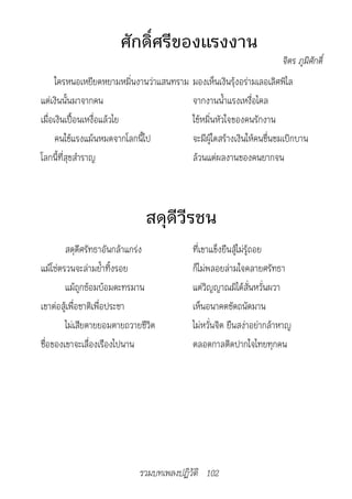 ศักดิ์ศรีของแรงงาน
                                                                      จิตร	ภูมิศักดิ์
      ใครหนอเหยียดหยามหมิ่นงานว่าแสนทราม มองเห็นเงินรุ้งอร่ามเลอเลิศพิไล
แต่เงินนั้นมาจากคน                       จากงานน้ำาแรงเหงื่อไคล
เมื่อเงินเปื้อนเหงื่อแล้วไย              ใช้หมิ่นหัวใจของคนรักงาน
      คนใช้แรงแม้นหมดจากโลกนี้ไป         จะมีผู้ใดสร้างเงินให้คนชื่นชมเบิกบาน
โลกนี้ที่สุขสำาราญ                       ล้วนแต่ผลงานของคนยากจน



                              สดุดีวีรชน
        สดุดีศรัทธาอันกล้าแกร่ง            ที่เขาแข็งยืนสู้ไม่รู้ถอย
แม้โซ่ตรวนจะล่ามย้ำาทิ้งรอย                ก็ไม่พลอยล่ามใจคลายศรัทธา
        แม้ถูกซ้อมบ้อมดะทรมาน              แต่วิญญาณมิได้สั่นหวั่นผวา
เขาต่อสู้เพื่อชาติเพื่อประชา               เห็นอนาคตชัดถนัดมาน
        ไม่เสียดายยอมตายถวายชีวิต          ไม่หวั่นจิต ยืนสง่าอย่ากล้าหาญ
ชื่อของเขาจะเลื่องเรืองไปนาน               ตลอดกาลติดปากใจไทยทุกคน




                            รวมบทเพลงปฏิวัติ 102
 