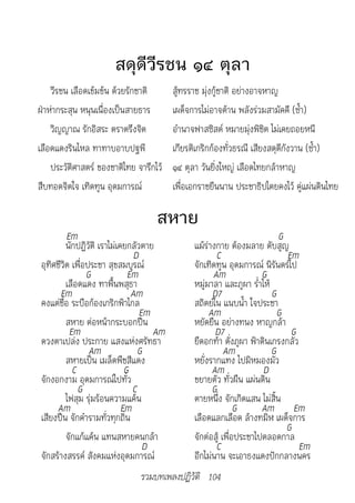 สดุดีวีรชน ๑๔ ตุลา
    วีรชน เลือดเข้มข้น ด้วยรักชาติ        สู้ทรราช มุ่งกู้ชาติ อย่างอาจหาญ
ฝ่าห่ากระสุน หนุนเนื่องเป็นสายธาร         เผด็จการไม่อาจต้าน พลังร่วมสามัคคี (ซ้ำา)
    วิญญาณ รักอิสระ ตราตรึงจิต            อำานาจฟาสซิสต์ หมายมุ่งพิชิต ไม่เคยถอยหนี
เลือดแดงรินไหล ทาทาบอาบปฐพี               เกียรติเกริกก้องทั่วธรณี เสียงสดุดีกังวาน (ซ้ำา)
    ประวัติศาสตร์ ของชาติไทย จารึกไว้     ๑๔ ตุลา วันยิ่งใหญ่ เลือดไทยกล้าหาญ
สืบทอดจิตใจ เทิดทูน อุดมการณ์             เพื่อเอกราชยืนนาน ประชาธิปไตยคงไว้ คู่แผ่นดินไทย

                                    สหาย
         Em                                                                G
         นักปฏิวัติ เราไม่เคยกลัวตาย            แม้ร่างกาย ต้องมลาย ดับสูญ
                                D                      C                     Em
อุทิศชีวิต เพื่อประชา สุขสมบูรณ์                จักเทิดทูน อุดมการณ์ นิรันดร์ไป
                G             Em                      Am              G
         เลือดแดง ทาพื้นพสุธา                   หมู่มาลา และภูผา ร่ำาไห้
       Em                      Am                     D7                 G
คงแต่ชื่อ ระบือก้องเกริกฟ้าไกล                  สถิตย์ใน แนบน้ำา ใจประชา
                                  Em                 Am                    G
         สหาย ต่อหน้ากระบอกปืน                  หยัดยืน อย่างทนง หาญกล้า
          Em                         Am                D7                     G
ดวงตาเปล่ง ประกาย แสงแห่งศรัทธา                 ยืดอกท้า ดั่งภูผา ฟ้าดินเกรงกลัว
                 Am              G                         Am            G
         สหายเป็น เมล็ดพืชสีแดง                 หยั่งรากแทง ไปมิหมองมัว
           C                 G                        Am              D
จักงอกงาม อุดมการณ์ไปทั่ว                       ขยายตัว ทั่วผืน แผ่นดิน
             G                 C                      G
         ไฟสุม รุ่มร้อนความแค้น                 ตายหนึ่ง จักเกิดแสน ไม่สิ้น
     Am                     Em                                 G      Am Em
เสียงปืน จักคำารามทั่วทุกถิ่น                   เลือดแลกเลือด ล้างทมิฬ เผด็จการ
                                                                             G
         จักแก้แค้น แทนสหายคนกล้า               จักต่อสู้ เพื่อประชาไปตลอดกาล
                                   D                   C                         Em
จักสร้างสรรค์ สังคมแห่งอุดมการณ์                อีกไม่นาน จะเอาธงแดงปักกลางนคร
                               รวมบทเพลงปฏิวัติ 104
 
