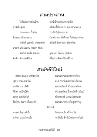 สามประสาน
        โอ้ตื่นเถิดเราเพื่อนไทย        อย่าให้ใครเหยียบหยามย่ำายี
ฝ่าฟันไปสู่เสร                         เพื่อศักดิ์ศรีของไทย ล้มเหล่าคนพาล
        ช่วยกรรมกรทั้งปวง              ทวงสิทธิ์ผู้ใช้แรงงาน
อีกชาวนาผู้ทนทรมาน                     ร่วมประสาน นักศึกษา ทั้งปวงประชาชน
        สามัคคี รวมพลัง คนทุกเหล่า     สามัคคี เถิดพวกเรา ผู้ทุกข์ทน
สามัคคี เพื่อมวลชน พ้นจาก ขื่นขม
        ร่วมจิต ร่วมใจ ร่วมกาย         มุ่งหมาย โค่นล้ม ทุนนิยม
ศักดินา จักรวรรดินิยม                  เพื่อสร้างสังคม ไร้กดขี่บีฑา


                         สามัคคีปีใหม่
  (สร้อย) มาเถิด มารำามาร้อง                   พวกเราพี่น้องผองประชาไทย
สุริยา สาดแสงอำาไพ                             มารับวันปีใหม่ด้วยหัวใจชื่นบาน
มาเถิด มาสามัคคี                               พวกเราน้องพี่ ทั่วประเทศไทย
ปีใหม่ จะเป็นปีชัย                             ประชาชนไทย ชื่นชมยินดี (สร้อย)
เราจะ ร่วมกันต่อตี                             ทำาลายกดขี่ ปลดปล่อยประชา
ไทยใหม่ จะสร้างขึ้นมา (ซ้ำา)                   พวกเราประชา จะได้สุขสำาราญ
                                     (สร้อย)
ธงแดง ในฐานที่มั่น                             รับแสงตะวัน พริ้วโบกไสว
ธงโบก ปลุกเร้าดวงใจ                            จะสู้ต่อไป ชิงชัยใหม่เอย (สร้อย)


                           รวมบทเพลงปฏิวัติ 105
 