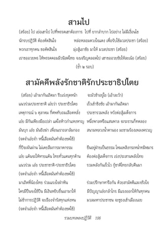 สามไป
(สร้อย) ไป เย่อเฮาไป ไปที่พรรคเฮาต้องการ ไปที่ ยากลำาบาก ไปอย่าง ไม่มีเงื่อนไข
นักรบปฏิวัติ ต้องตัดสินใจ           หล่อหลอมดวงใจแดง เพื่อรับใช้มวลประชา (สร้อย)
พวกเราทุกคน ขอตัดสินใจ             มุ่งสู้เอาชัย มาให้ มวลประชา (สร้อย)
เราขออวยพร ให้พรรคคอมมิวนิสต์ไทย จงเจริญตลอดไป เฮาขออวยชัยให้ละเน้อ (สร้อย)
                                      (ซ้ำา ๒ รอบ)

    สามัคคีพลังรักชาติรักประชาธิปไตย
   (สร้อย) เอ้ามากันเถิดมา รีบเร่งรุดหน้า     จะมัวช้าอยู่ใย (เอ้าละว้า)
แนวร่วมประชาชาติ เอ๋ยว่า ประชาธิปไตย         เร็วเข้าชิงชัย เอ้ามากันเถิดมา
เหตุการณ์ ๖ ตุลาคม กี่ศพทับถมเลือดหลั่ง      ประชารวมพลัง หวังต่อสู้เผด็จการ
เอ๋ย มีกันเพียงมือเปล่า แต่ใจห้าวกำาแหงหาญ   หนึ่งพาลหรือแสนพาล จะระรานก็ทดลอง
มันบุก เอ๋ย มันยิงฆ่า เพื่อนเราถลาล้มกอง     สนามหลวงน้ำาตานอง มะขามร้องเพลงครวญ
(จดจำาเอ๋ยจำา หนี้เลือดมันทำาต้องชดใช้)
กี่ปีจะผันผ่าน ไม่เคยลืมการฆาตกรรม           ยืนอยูฝายเป็นธรรม โหมเพลิงกระหน่าทมิฬมาร
                                                   ่่                          ำ
เอ๋ย แค้นจะให้หายแค้น ไทยทั่วแดนทุกด้าน      ต้องต่อสู้เผด็จการ เร่งประสานพลังไทย
แนวร่วม เอ๋ย ประชาชาติ-ประชาธิปไตย           รวมพลังกันเร็วไว กู้ชาติไทยกลับคืนมา
(จดจำาเอ๋ยจำา หนี้เลือดมันทำาต้องชดใช้)
มาเถิดพี่น้องไทย ร่วมแรงใจฝ่าฟัน             ร่วมปรึกษาหารือกัน ด้วยสามัคคีและจริงใจ
ใครมีปืนจงใช้ปืน มีเงินหยิบยื่นเอามาให้      มีปัญญาเอ๋ยกล้าไกร มีแรงออกให้กันทุกคน
ไม่ช้าการปฏิวัติ จะเรืองจำารัสทุกแห่งหน      มวลมหาประชาชน จะชูธงเข้าเมืองเอย
(จดจำาเอ๋ยจำา หนี้เลือดมันทำาต้องชดใช้)
                             รวมบทเพลงปฏิวัติ 106
 