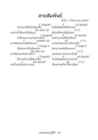 สายสัมพันธ์
                                                    คำ�ร้อง	-	ทำ�นอง	แสง	ธรรมด�	
                               C Cmaj7G7              F             G7 Dm7G7
       ท่ามกลางหัวใจรักมั่นผูกพัน        ด้วยใจสัมพันธ์คิดถึงทุกครา
                            Am Dm7 G7                              CFC
เธอฝากย้ำาเตือนคำามั่นสัญญา              ฉันยังตรึงตรามั่นในใจเธอ
                                 C Cmaj7G7            F            G7 Dm7G7
       คำามั่นของเราร่วมกันสร้างสรรค์    จะสร้างสวรรค์ฟ้าใหม่สีทอง
               C             AmDm7 G7                    G7             CFC
ความฝันของเราสดใสเรืองรอง                ความหวังสมปองเราต้องร่วมใจ
                              F Fmaj7 F                             C Cmaj7 C
       เมื่อเธอจากไปใจฉันห่วงหา          ฉันปรารถนาฝันถึงดวงดาว
                       Dm Dm7 G7                                     CFC
นภามืดมัวเธอยังพร่างพราว                 เธอส่องสกาวท่ามกลางใจฉัน
                              C Cmaj7G7               F               G7 Dm7A7
       โอ้ความรักเรานั้นไม่แปรผัน        ห่วงโซ่สัมพันธ์ของปวงประชา
             C           Am Dm7G7                          G7          CFC
เธอเป็นสายใยแห่งกาลเวลา                  เชื่อมความศรัทธาให้เรามั่นคง




                            รวมบทเพลงปฏิวัติ 107
 
