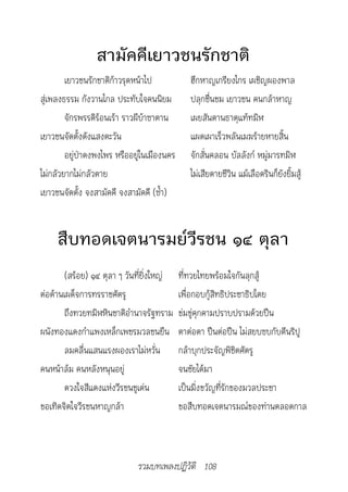 สามัคคีเยาวชนรักชาติ
        เยาวชนรักชาติก้าวรุดหน้าไป             ฮึกหาญเกรียงไกร เผชิญผองพาล
สู่เพลงธรรม กังวานไกล ประทับใจคนนิยม           ปลุกชื่นชม เยาวชน คนกล้าหาญ
        จักรพรรดิร้อนเร้า ราวผีบ้าซาตาน        เผยสันดานธาตุแท้ทมิฬ
เยาวชนจัดตั้งดังแสงตะวัน                       แผดเผาเร็วพลันเมฆร้ายหายสิ้น
        อยู่ป่าดงพงไพร หรืออยู่ในเมืองนคร      จักสั่นคลอน บัลลังก์ หมู่มารทมิฬ
ไม่กลัวยากไม่กลัวตาย                           ไม่เสียดายชีวิน แม้เลือดรินก็ยังยิ้มสู้
เยาวชนจัดตั้ง จงสามัคคี จงสามัคคี (ซ้ำา)


     สืบทอดเจตนารมย์วีรชน ๑๔ ตุลา
       (สร้อย) ๑๔ ตุลา ๆ วันที่ยิ่งใหญ่     ที่ทวยไทยพร้อมใจกันลุกสู้
ต่อต้านเผด็จการทรราชศัตรู                   เพื่อกอบกู้สิทธิประชาธิปไตย
       ถึงทวยทมิฬหินชาติอำานาจรัฐทราม       ข่มขู่คุกคามปราบปรามด้วยปืน
ผนังทองแดงกำาแพงเหล็กเพชรมวลชนยืน           ตาต่อตา ปืนต่อปืน ไม่สยบซบกับตีนริปู
       ลมคลื่นแสนแรงผองเราไม่หวั่น          กล้าบุกประจัญพิชิตศัตรู
คนหน้าล้ม คนหลังหนุนอยู่                    จนชัยได้มา
        ดวงใจสีแดงแห่งวีรชนชูเด่น           เป็นมิ่งขวัญที่รักของมวลประชา
ขอเทิดจิตใจวีรชนหาญกล้า                     ขอสืบทอดเจตนารมณ์ของท่านตลอดกาล



                             รวมบทเพลงปฏิวัติ 108
 