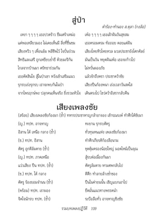 สู่ป่า
                                                     			คำ�ร้อง-ทำ�นอง	ส.ตุล�	(กงล้อ)
  เหงา ๆ ๆ ๆ ๆ เธอปวดร้าว ซึมเศร้าเหม่อ    เพ้อ ๆ ๆ ๆ ๆ เธอเฝ้าฝันวันสุขสม
แต่พอเหลียวมอง ไม่เคยเห็นมี สิ่งที่ชื่นชม  เธอตรอมตรม ท้อถอย คอยแต่ฝัน
เสียงหวิว ๆ เพื่อนล้ม พลีชีพไว้ ใจปั่นป่วน เสียงโหยหิวโหยหวล มวลประชายังโศกศัลย์
สิทธิและเสรี ถูกเหยียบย่ำายี ด้วยมะริกัน   มันเป็นวัน หยุดฝันเพ้อ เธอจะก้าวไป
ไกลจากบ้านมา ศรัทธาร่วมกัน                 ไม่หวั่นผองภัย
เธอตัดสินใจ สู้ในป่าเขา หวังเข้าเสริมแนว   แล้วจักถึงครา ประชาคว้าชัย
รุกรบเร่งรุกรบ เราจะพบกันในป่า             เสียงปืนก้องพนา เร่งเวลาวันสดใส
จากไพรฤกษ์พง ปลุกคนเห็นจริง ยิ่งรวมหัวใจ เดินตรงไป ไขว่คว้าอิสรากลับคืน

                         เสียงเพลงชัย
(สร้อย) เสียงเพลงชัยก้องมา (ซ้ำา) ทหารประชาหาญกล้าอาจอง เข้ารณรงค์ ทำาศึกได้ชัยมา
(ญ.) ทปท. อาจหาญ                           ทะยาน รุกรบศัตรู
อิสาน ใต้ เหนือ กลาง (ซ้ำา)                ทั่วทุนหนแห่ง เพลงชัยก้องมา
(ช.) ทปท. อิสาน                            ทำาศึกเกียรติก้องลือนาม
ศัตรู ถูกตีล้มตาย (ซ้ำา)                   ชุดคุ้มครองน้อยใหญ่ มอดไหม้เป็นจุณ
(ญ.) ทปท. ภาคเหนือ                         สู้รบต่อเนื่องกันมา
แว่วเสียง ปืน ทปท. (ซ้ำา)                  ศัตรูล้มตาย หามศพกลับไป
(ช.) ทปท. ใต้ กลาง                         ตีศึก ทำาลายล้างช่ำาชอง
ศัตรู ร้องยอมจำานน (ซ้ำา)                  ปืนในค่ายนนั้น เชิญแบกเอาไป
(พร้อม) ทปท. เราผอง                        ยึดมั่นแนวทางพรรคนำา
จิตใจนักรบ ทปท. (ซ้ำา)                     ระบือลือทั่ว อาจหาญชิงชัย
                             รวมบทเพลงปฏิวัติ 109
 