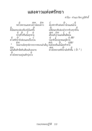 แสงดาวแห่งศรัทธา
                                                        ค�ำร้อง - ท�ำนอง จิตร ภูมิศักดิ์
          G                Am Em      C              D           G
        พร่างพรายแสงดวงดาวน้อยสกาว ส่องฟากฟ้าเด่นพราวไกลแสนไกล
G                           D         D                            G
ดั่งโคมทองส่องเรืองรุ้งในหทัย        เหมือนธงชัยส่องนำาจากห้วงทุกข์ทน
        G D C G                      Am Em C G
        พายุฟ้าครืนข่มคุกคาม         เดือนลับยามแผ่นดินมืดมน
 G D                       C          G C                  G /B7
ดาวศรัทธายังส่องแสงเบื้องบน          ปลุกหัวใจปลุกคนอยู่มิวาย
       Em                            Am         D          G/B7
 * ขอเยาะเย้ยทุกข์ยากขวากหนามลำาเค็ญ คนยังคงยืนเด่นโดยท้าทาย
Em                                    Am            D         G
แม้นผืนฟ้ามืดดับเดือนลับละลาย        ดาวยังพรายศรัทธาเย้ยฟ้าดิน ( ซ้ำา * )
 D                       G
ดาวยังพรายอยู่จนฟ้ารุ่งราง




                           รวมบทเพลงปฏิวัติ 110
 