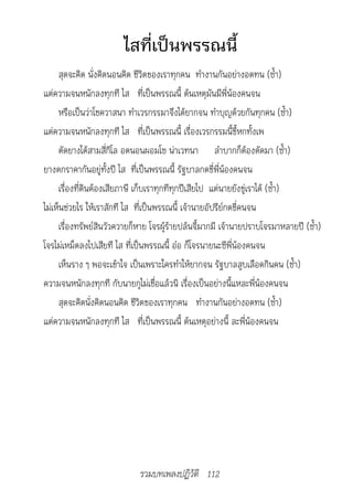 ไสที่เป็นพรรณนี้
     สุดจะคิด นั่งคิดนอนคิด ชีวิตของเราทุกคน ทำางานกันอย่างอดทน (ซ้ำา)
แต่ความจนหนักลงทุกที ไส ที่เป็นพรรณนี้ ต้นเหตุมันมีพี่น้องคนจน
     หรือเป็นว่าโชควาสนา ทำาเวรกรรมาจึงได้ยากจน ทำาบุญด้วยกันทุกคน (ซ้ำา)
แต่ความจนหนักลงทุกที ไส ที่เป็นพรรณนี้ เรื่องเวรกรรมนี้ขี้หกทั้งเพ
     ตัดยางได้สามสี่กิโล อดนอนผอมโซ น่าเวทนา ลำาบากก็ต้องตัดมา (ซ้ำา)
ยางตกราคากันอยู่ทั้งปี ไส ที่เป็นพรรณนี้ รัฐบาลกดขี่พี่น้องคนจน
     เรื่องที่ดินต้องเสียภาษี เก็บเราทุกทีทุกปีเสียไป แต่นายยังขู่เราได้ (ซ้ำา)
ไม่เห็นช่วยไร ให้เราสักที ไส ที่เป็นพรรณนี้ เจ้านายอัปรีย์กดขี่คนจน
     เรื่องทรัพย์สินวัวควายก็หาย โจรผู้ร้ายปล้นจี้มากมี เจ้านายปราบโจรมาหลายปี (ซ้ำา)
โจรไม่เหม็ดลงไปเสียที ไส ที่เป็นพรรณนี้ อ๋อ ก็โจรนายนะซีพี่น้องคนจน
     เห็นราง ๆ พอจะเข้าใจ เป็นเพราะใครทำาให้ยากจน รัฐบาลสูบเลือดกินคน (ซ้ำา)
ความจนหนักลงทุกที กับนายกูไม่เชื่อแล้วนิ เรื่องเป็นอย่างนี้แหละพี่น้องคนจน
     สุดจะคิดนั่งคิดนอนคิด ชีวิตของเราทุกคน ทำางานกันอย่างอดทน (ซ้ำา)
แต่ความจนหนักลงทุกที ไส ที่เป็นพรรณนี้ ต้นเหตุอย่างนี้ ละพี่น้องคนจน




                             รวมบทเพลงปฏิวัติ 112
 