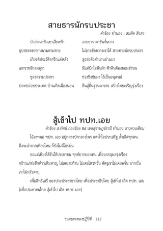 สายธารนักรบประชา
                                                     คำ�ร้อง	ทำ�นอง	:	สมคิด	สิงสง
      ป่าลำาเนาทิวเขาเสียดฟ้า           สายธาราผาชันกั้นกาง
อุปสรรคขวากหนามตามทาง                   ไม่อาจขัดขวางเราได้ สายทางนักรบประชา
      เกียรติประวัติจารึกแต่หลัง        สูงส่งดังตำานานผ่านมา
เอกราชจักสมอุรา                         มีแต่ปักใจฟันฝ่า ฟ้าดินต้องยอมจำานน
      ชูสงครามประชา                     ช่วงชิงชัยมา ไว้เป็นอนุสรณ์
ปลดปล่อยประเทศ บ้านเกิดเมืองนอน         คืนสู่ถิ่นฐานมารดร สร้างไทยเจริญรุ่งเรือง




                     สู้เข้าไป ทปท.เอย
                    คำ�ร้อง	ส.ทัศน์	กองร้อย	B๕	เขตสุร�ษฎร์ธ�นี	ทำ�นอง	ล�วดวงเดือน
        โอ้ละหนอ ทปท. เอย อยู่กลางป่ากลางไพร แต่น้ำาใจประเสริฐ ล้ำาเลิศทุกคน
ถึงจะลำาบากเพียงไหน ก็ยังไม่มีใครบ่น
        ขอแต่เพียงได้รับใช้ประชาชน ทุกข์ยากยอมทน เพื่อบรรลุผลรุ่งเรือง
กร้าวแกร่งฮึกห้าวเหิมหาญ ไม่เคยสะท้าน ไม่เคยไหวหวั่น ศัตรูเราไม่เคยพรั่น บากบั่น
เราไม่กลัวตาย
        เพื่อสิทธิเสรี ของปวงประชาชาวไทย เพื่อประชาธิปไตย สู้เข้าไป เถิด ทปท. เอย
(เพื่อประชาชนไทย สู้เข้าไป เถิด ทปท. เอย)



                             รวมบทเพลงปฏิวัติ 113
 